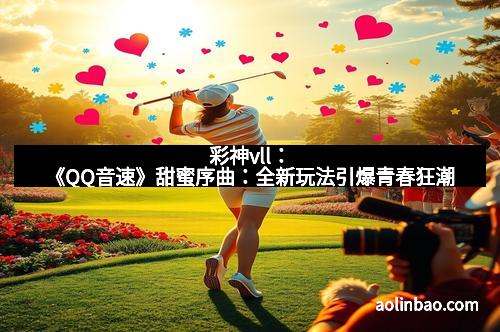 彩神vll：《QQ音速》甜蜜序曲：全新玩法引爆青春狂潮