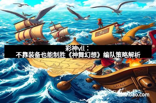 彩神vll：不靠装备也能制胜《神舞幻想》编队策略解析